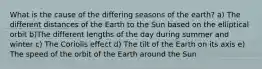 What is the cause of the differing seasons of the earth? a) The different distances of the Earth to the Sun based on the elliptical orbit b)The different lengths of the day during summer and winter c) The Coriolis effect d) The tilt of the Earth on its axis e) The speed of the orbit of the Earth around the Sun