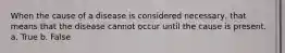 When the cause of a disease is considered necessary, that means that the disease cannot occur until the cause is present. a. True b. False