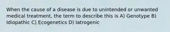 When the cause of a disease is due to unintended or unwanted medical treatment, the term to describe this is A) Genotype B) Idiopathic C) Ecogenetics D) Iatrogenic