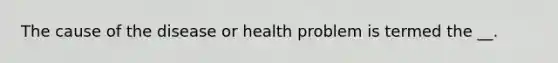 The cause of the disease or health problem is termed the __.