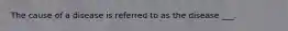 The cause of a disease is referred to as the disease ___.