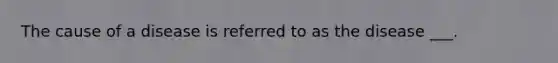 The cause of a disease is referred to as the disease ___.