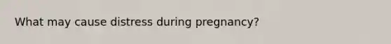 What may cause distress during pregnancy?