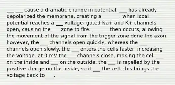 ___ ___ cause a dramatic change in potential. ___ has already depolarized the membrane, creating a ___ ___. when local potential reaches a ___ voltage- gated Na+ and K+ channels open, causing the ___ zone to fire. ___ ___ then occurs, allowing the movement of the signal from the trigger zone done the axon. however, the ___ channels open quickly, whereas the ___ channels open slowly. the ___ enters the cells faster, increasing the voltage. at 0 mV the ___ channels close, making the cell ___ on the inside and ___ on the outside. the ___ is repelled by the positive charge on the inside, so it ___ the cell. this brings the voltage back to ___.