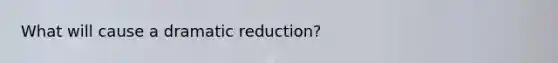 What will cause a dramatic reduction?