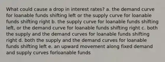 What could cause a drop in interest rates? a. the demand curve for loanable funds shifting left or the supply curve for loanable funds shifting right b. the supply curve for loanable funds shifting left, or the demand curve for loanable funds shifting right c. both the supply and the demand curves for loanable funds shifting right d. both the supply and the demand curves for loanable funds shifting left e. an upward movement along fixed demand and supply curves forloanable funds