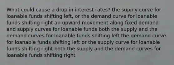 What could cause a drop in interest rates? the supply curve for loanable funds shifting left, or the demand curve for loanable funds shifting right an upward movement along fixed demand and supply curves for loanable funds both the supply and the demand curves for loanable funds shifting left the demand curve for loanable funds shifting left or the supply curve for loanable funds shifting right both the supply and the demand curves for loanable funds shifting right