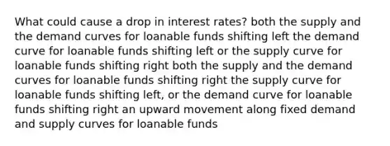 What could cause a drop in interest rates? both the supply and the demand curves for loanable funds shifting left the demand curve for loanable funds shifting left or the supply curve for loanable funds shifting right both the supply and the demand curves for loanable funds shifting right the supply curve for loanable funds shifting left, or the demand curve for loanable funds shifting right an upward movement along fixed demand and supply curves for loanable funds