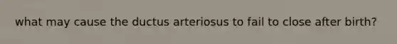 what may cause the ductus arteriosus to fail to close after birth?