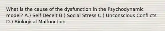 What is the cause of the dysfunction in the Psychodynamic model? A.) Self-Deceit B.) Social Stress C.) Unconscious Conflicts D.) Biological Malfunction