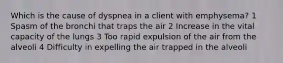 Which is the cause of dyspnea in a client with emphysema? 1 Spasm of the bronchi that traps the air 2 Increase in the vital capacity of the lungs 3 Too rapid expulsion of the air from the alveoli 4 Difficulty in expelling the air trapped in the alveoli