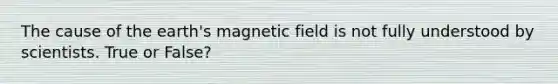 The cause of the earth's magnetic field is not fully understood by scientists. True or False?