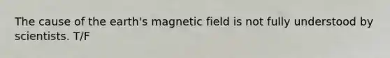 The cause of the earth's magnetic field is not fully understood by scientists. T/F