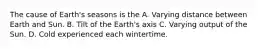 The cause of Earth's seasons is the A. Varying distance between Earth and Sun. B. Tilt of the Earth's axis C. Varying output of the Sun. D. Cold experienced each wintertime.