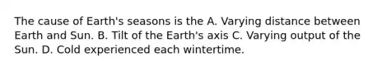 The cause of Earth's seasons is the A. Varying distance between Earth and Sun. B. Tilt of the Earth's axis C. Varying output of the Sun. D. Cold experienced each wintertime.