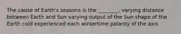 The cause of Earth's seasons is the ________. varying distance between Earth and Sun varying output of the Sun shape of the Earth cold experienced each wintertime polarity of the axis