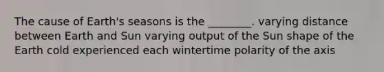 The cause of Earth's seasons is the ________. varying distance between Earth and Sun varying output of the Sun shape of the Earth cold experienced each wintertime polarity of the axis