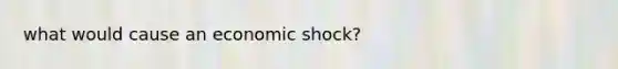 what would cause an economic shock?