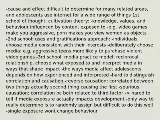 -cause and effect difficult to determine for many related areas, and adolescents use internet for a wide range of things 1st school of thought: cultivation theory: -knowledge, values, and behaviour influenced by content exposed to -e.g. video games make you aggressive, porn makes you view women as objects -2nd school: uses and gratifications approach: -individuals choose media consistent with their interests -deliberately choose media: e.g. aggressive teens more likely to purchase violent video games -3rd school: media practice model: reciprocal relationship, choose what exposed to and interpret media in ways that shape impact -the ways media affect adolescents depends on how experienced and interpreted -hard to distinguish correlation and causation -reverse causation: correlated between two things actually second thing causing the first -spurious causation: correlation bc both related to third factor -> hared to tell if media exposure actually impacts development -only way to really determine is to randomly assign but difficult to do this well -single exposure wont change behaviour