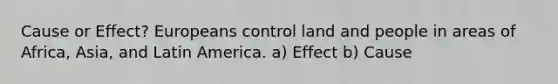 Cause or Effect? Europeans control land and people in areas of Africa, Asia, and Latin America. a) Effect b) Cause