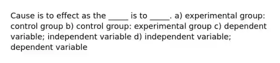 Cause is to effect as the _____ is to _____. a) experimental group: control group b) control group: experimental group c) dependent variable; independent variable d) independent variable; dependent variable