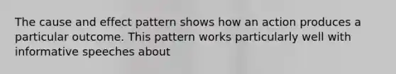 The <a href='https://www.questionai.com/knowledge/kRJV8xGm2O-cause-and-effect' class='anchor-knowledge'>cause and effect</a> pattern shows how an action produces a particular outcome. This pattern works particularly well with informative speeches about