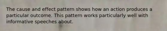 The cause and effect pattern shows how an action produces a particular outcome. This pattern works particularly well with informative speeches about.