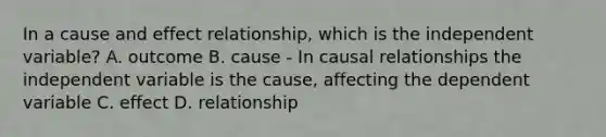 In a cause and effect relationship, which is the independent variable? A. outcome B. cause - In causal relationships the independent variable is the cause, affecting the dependent variable C. effect D. relationship