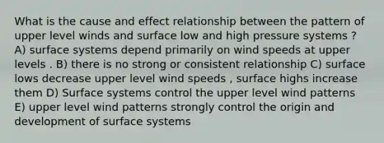 What is the cause and effect relationship between the pattern of upper level winds and surface low and high pressure systems ? A) surface systems depend primarily on wind speeds at upper levels . B) there is no strong or consistent relationship C) surface lows decrease upper level wind speeds , surface highs increase them D) Surface systems control the upper level wind patterns E) upper level wind patterns strongly control the origin and development of surface systems