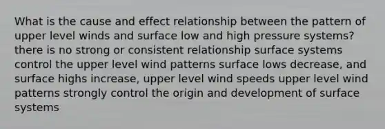 What is the cause and effect relationship between the pattern of upper level winds and surface low and high pressure systems? there is no strong or consistent relationship surface systems control the upper level wind patterns surface lows decrease, and surface highs increase, upper level wind speeds upper level wind patterns strongly control the origin and development of surface systems