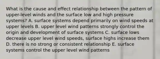 What is the <a href='https://www.questionai.com/knowledge/kRJV8xGm2O-cause-and-effect' class='anchor-knowledge'>cause and effect</a> relationship between the pattern of upper-level winds and the surface low and high pressure systems? A. surface systems depend primarily on wind speeds at upper levels B. upper level wind patterns strongly control the origin and development of surface systems C. surface lows decrease upper level wind speeds, surface highs increase them D. there is no strong or consistent relationship E. surface systems control the upper level wind patterns