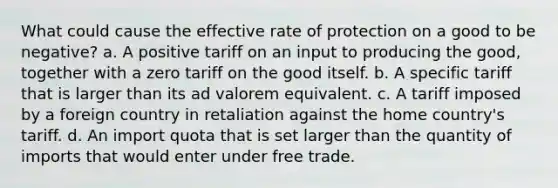 What could cause the effective rate of protection on a good to be negative? a. A positive tariff on an input to producing the good, together with a zero tariff on the good itself. b. A specific tariff that is larger than its ad valorem equivalent. c. A tariff imposed by a foreign country in retaliation against the home country's tariff. d. An import quota that is set larger than the quantity of imports that would enter under free trade.