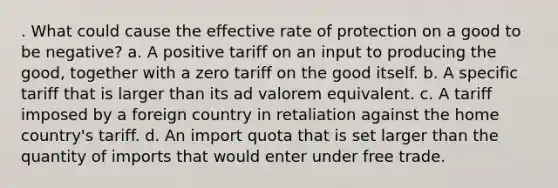 . What could cause the effective rate of protection on a good to be negative? a. A positive tariff on an input to producing the good, together with a zero tariff on the good itself. b. A specific tariff that is larger than its ad valorem equivalent. c. A tariff imposed by a foreign country in retaliation against the home country's tariff. d. An import quota that is set larger than the quantity of imports that would enter under free trade.