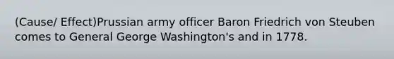 (Cause/ Effect)Prussian army officer Baron Friedrich von Steuben comes to General George Washington's and in 1778.