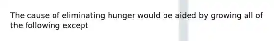 The cause of eliminating hunger would be aided by growing all of the following except