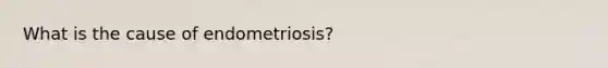 What is the cause of endometriosis?