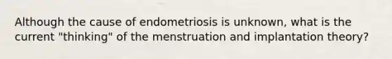 Although the cause of endometriosis is unknown, what is the current "thinking" of the menstruation and implantation theory?