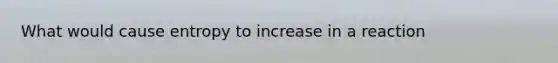 What would cause entropy to increase in a reaction