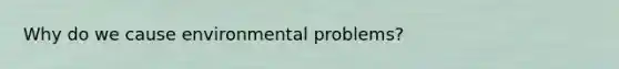 Why do we cause environmental problems?