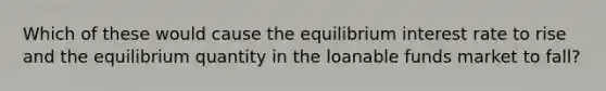 Which of these would cause the equilibrium interest rate to rise and the equilibrium quantity in the loanable funds market to fall?