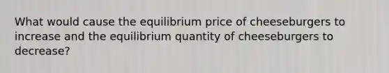 What would cause the equilibrium price of cheeseburgers to increase and the equilibrium quantity of cheeseburgers to decrease?