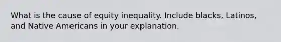 What is the cause of equity inequality. Include blacks, Latinos, and Native Americans in your explanation.