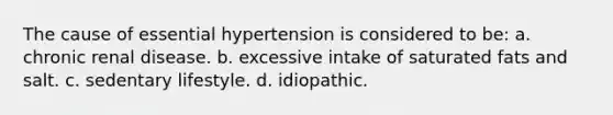 The cause of essential hypertension is considered to be: a. chronic renal disease. b. excessive intake of saturated fats and salt. c. sedentary lifestyle. d. idiopathic.