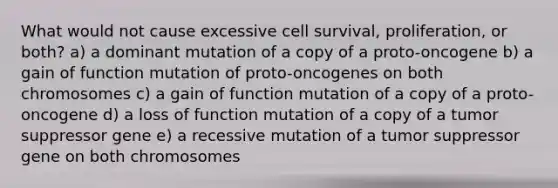 What would not cause excessive cell survival, proliferation, or both? a) a dominant mutation of a copy of a proto-oncogene b) a gain of function mutation of proto-oncogenes on both chromosomes c) a gain of function mutation of a copy of a proto-oncogene d) a loss of function mutation of a copy of a tumor suppressor gene e) a recessive mutation of a tumor suppressor gene on both chromosomes