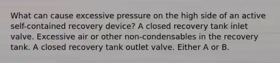 What can cause excessive pressure on the high side of an active self-contained recovery device? A closed recovery tank inlet valve. Excessive air or other non-condensables in the recovery tank. A closed recovery tank outlet valve. Either A or B.