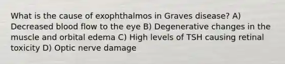 What is the cause of exophthalmos in Graves disease? A) Decreased blood flow to the eye B) Degenerative changes in the muscle and orbital edema C) High levels of TSH causing retinal toxicity D) Optic nerve damage