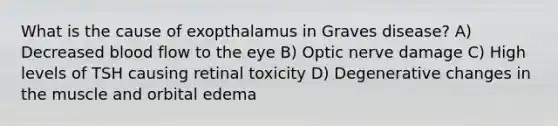 What is the cause of exopthalamus in Graves disease? A) Decreased blood flow to the eye B) Optic nerve damage C) High levels of TSH causing retinal toxicity D) Degenerative changes in the muscle and orbital edema