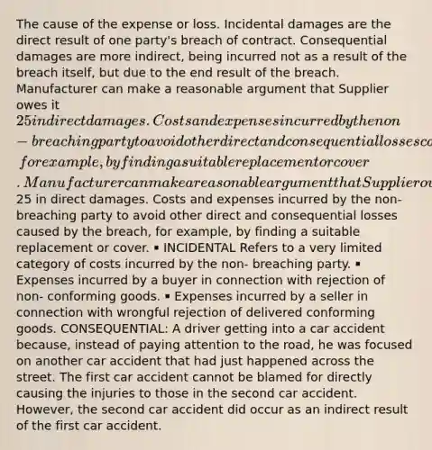 The cause of the expense or loss. Incidental damages are the direct result of one party's breach of contract. Consequential damages are more indirect, being incurred not as a result of the breach itself, but due to the end result of the breach. Manufacturer can make a reasonable argument that Supplier owes it 25 in direct damages. Costs and expenses incurred by the non-breaching party to avoid other direct and consequential losses caused by the breach, for example, by finding a suitable replacement or cover. Manufacturer can make a reasonable argument that Supplier owes it25 in direct damages. Costs and expenses incurred by the non-breaching party to avoid other direct and consequential losses caused by the breach, for example, by finding a suitable replacement or cover. ￭ INCIDENTAL Refers to a very limited category of costs incurred by the non- breaching party. ￭ Expenses incurred by a buyer in connection with rejection of non- conforming goods. ￭ Expenses incurred by a seller in connection with wrongful rejection of delivered conforming goods. CONSEQUENTIAL: A driver getting into a car accident because, instead of paying attention to the road, he was focused on another car accident that had just happened across the street. The first car accident cannot be blamed for directly causing the injuries to those in the second car accident. However, the second car accident did occur as an indirect result of the first car accident.