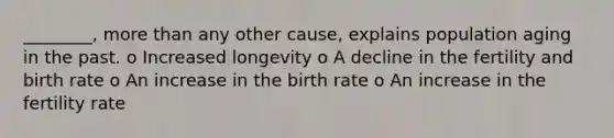 ________, more than any other cause, explains population aging in the past. o Increased longevity o A decline in the fertility and birth rate o An increase in the birth rate o An increase in the fertility rate