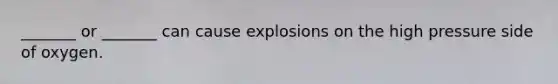 _______ or _______ can cause explosions on the high pressure side of oxygen.